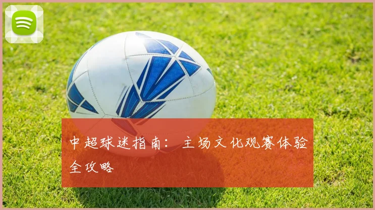 中超球迷指南：主场文化观赛体验全攻略